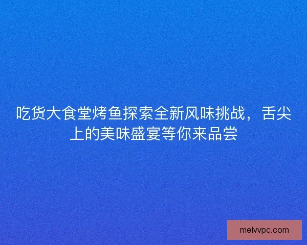 吃货大食堂烤鱼探索全新风味挑战，舌尖上的美味盛宴等你来品尝