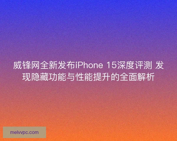 威锋网全新发布iPhone 15深度评测 发现隐藏功能与性能提升的全面解析