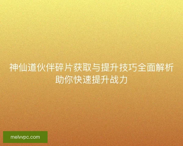 神仙道伙伴碎片获取与提升技巧全面解析助你快速提升战力